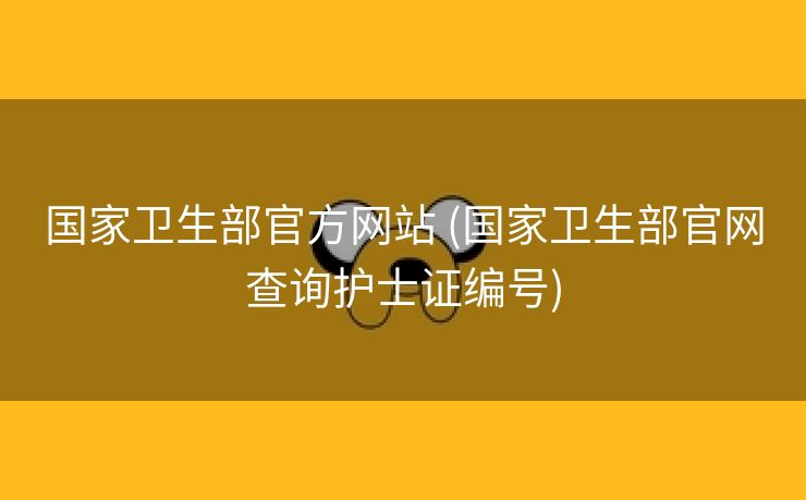 国家卫生部官方网站 (国家卫生部官网查询护士证编号)
