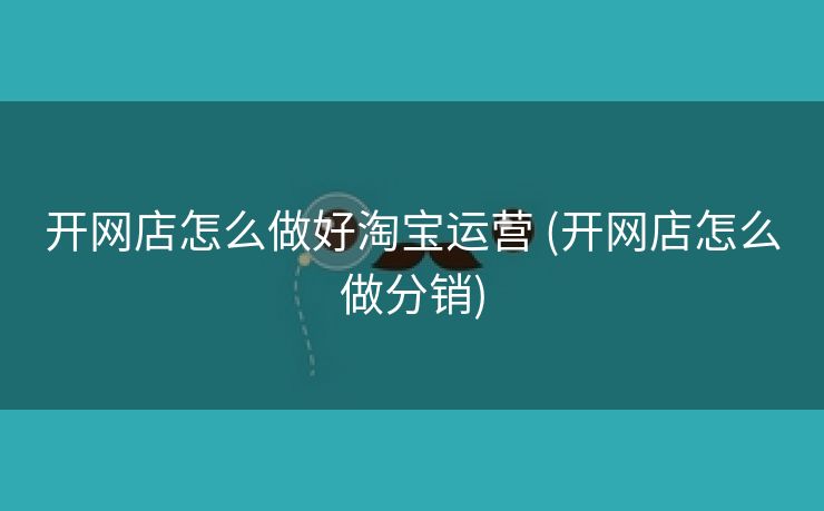 开网店怎么做好淘宝运营 (开网店怎么做分销)