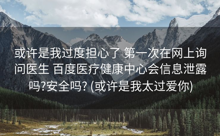 或许是我过度担心了 第一次在网上询问医生 百度医疗健康中心会信息泄露吗?安全吗? (或许是我太过爱你)