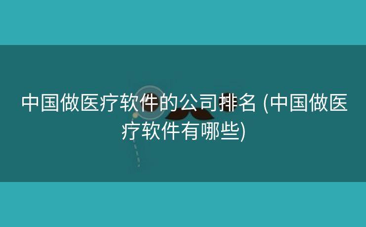 中国做医疗软件的公司排名 (中国做医疗软件有哪些)
