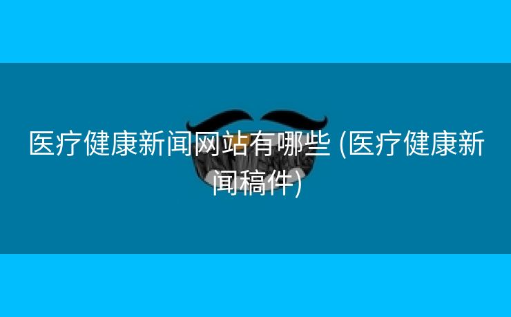 医疗健康新闻网站有哪些 (医疗健康新闻稿件)