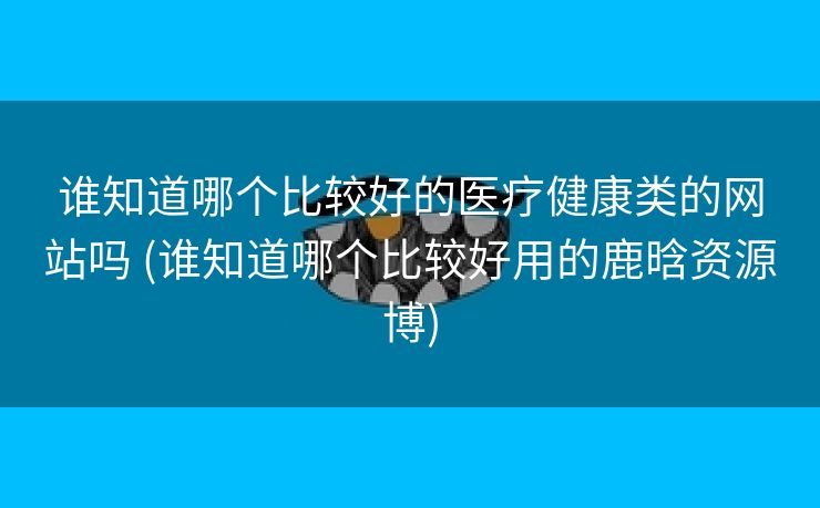 谁知道哪个比较好的医疗健康类的网站吗 (谁知道哪个比较好用的鹿晗资源博)