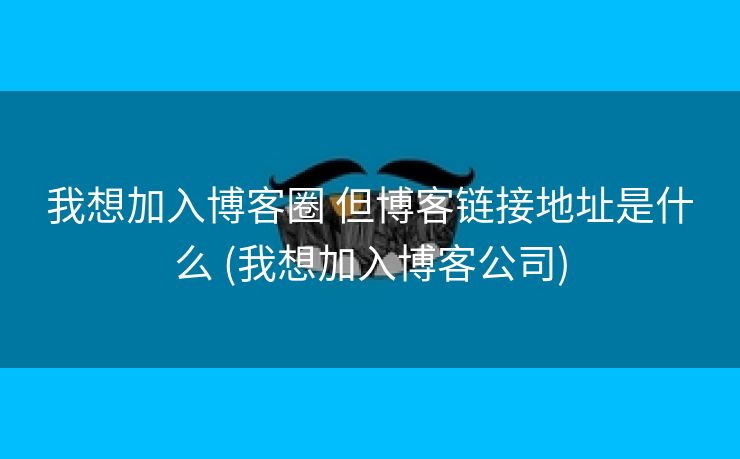 我想加入博客圈 但博客链接地址是什么 (我想加入博客公司)