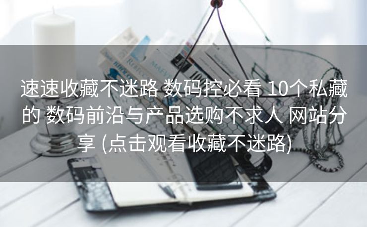 速速收藏不迷路 数码控必看 10个私藏的 数码前沿与产品选购不求人 网站分享 (点击观看收藏不迷路)