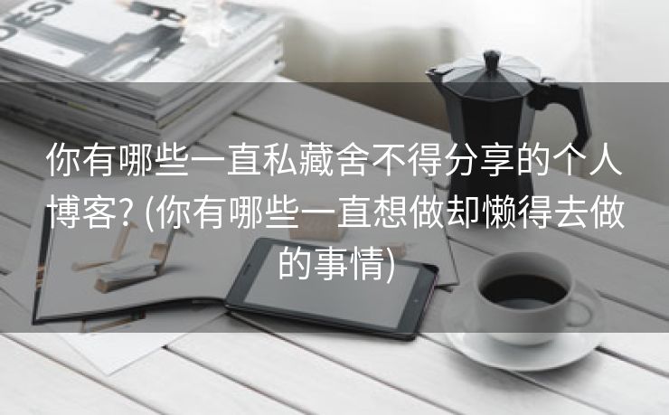 你有哪些一直私藏舍不得分享的个人博客? (你有哪些一直想做却懒得去做的事情)