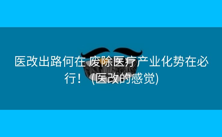医改出路何在 废除医疗产业化势在必行！ (医改的感觉)