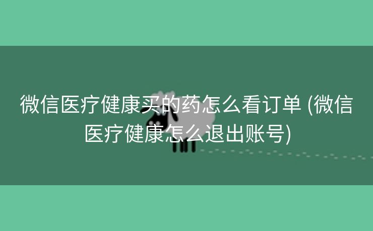 微信医疗健康买的药怎么看订单 (微信医疗健康怎么退出账号)