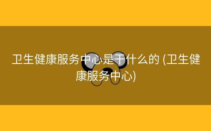 卫生健康服务中心是干什么的 (卫生健康服务中心)
