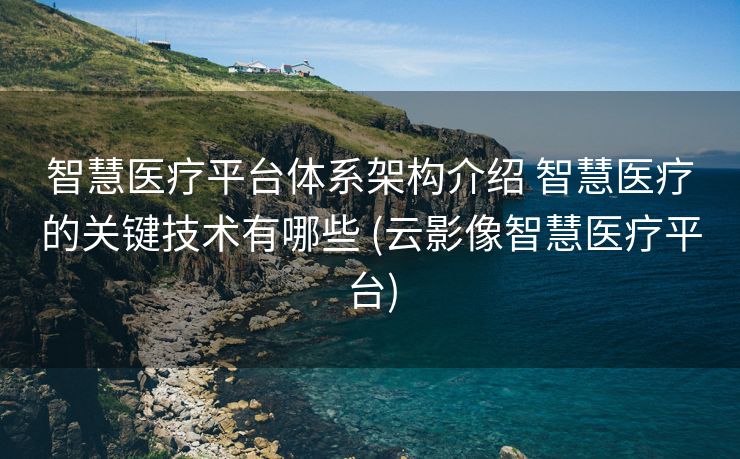 智慧医疗平台体系架构介绍 智慧医疗的关键技术有哪些 (云影像智慧医疗平台)