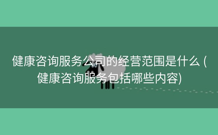 健康咨询服务公司的经营范围是什么 (健康咨询服务包括哪些内容)
