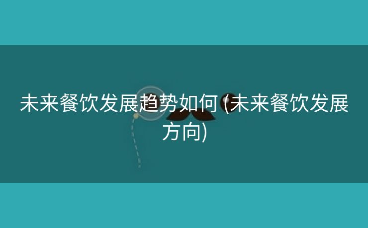 未来餐饮发展趋势如何 (未来餐饮发展方向)