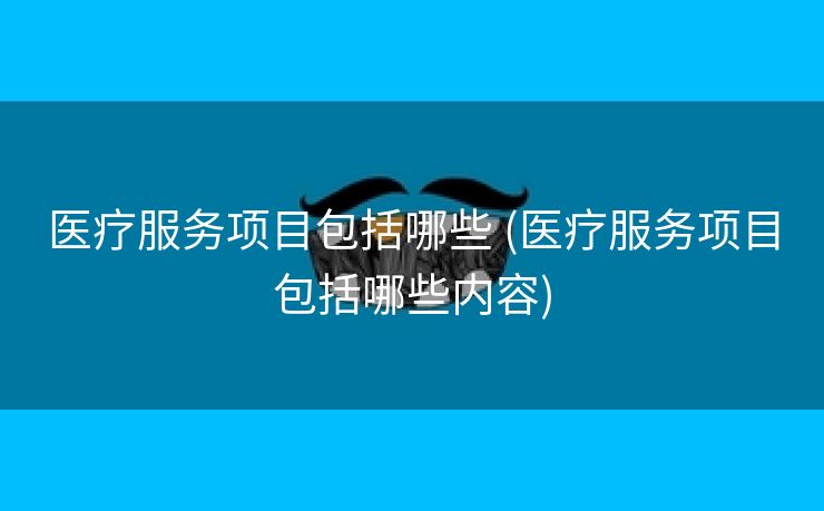 医疗服务项目包括哪些 (医疗服务项目包括哪些内容)