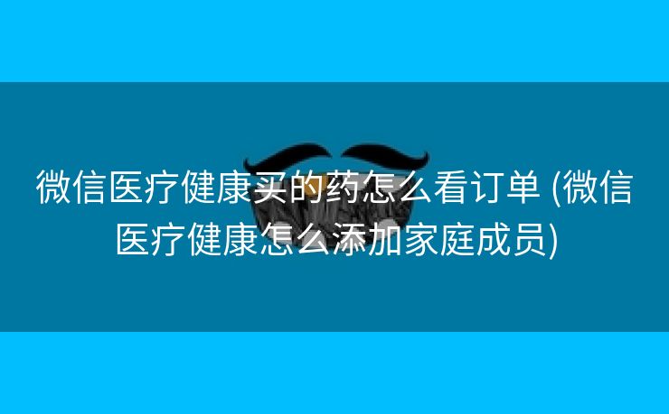 微信医疗健康买的药怎么看订单 (微信医疗健康怎么添加家庭成员)