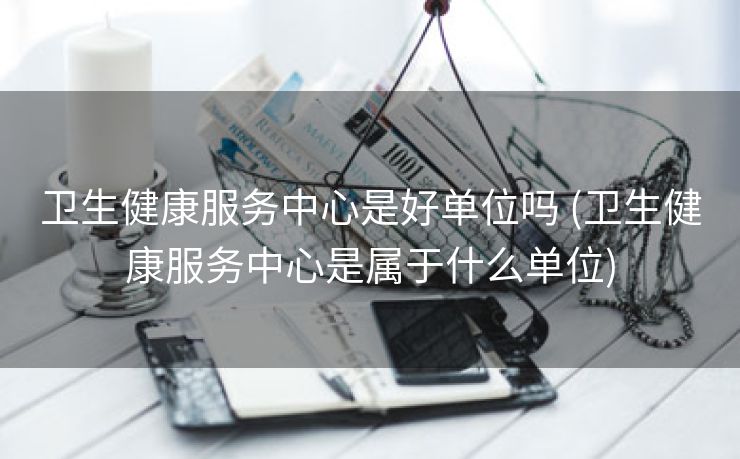 卫生健康服务中心是好单位吗 (卫生健康服务中心是属于什么单位)