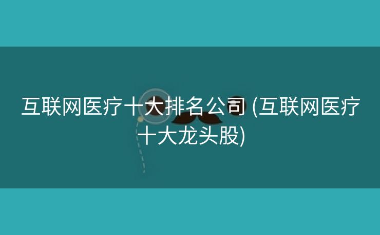 互联网医疗十大排名公司 (互联网医疗十大龙头股)