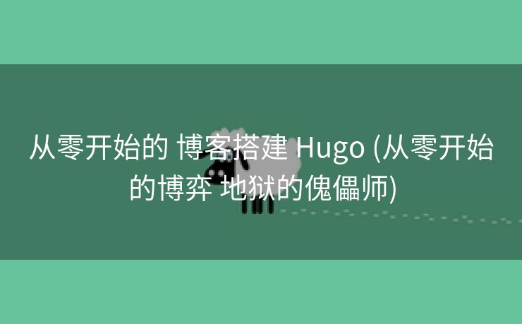 从零开始的 博客搭建 Hugo (从零开始的博弈 地狱的傀儡师)
