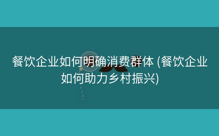 餐饮企业如何明确消费群体 (餐饮企业如何助力乡村振兴)