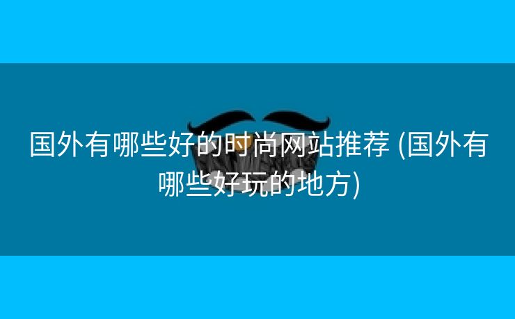 国外有哪些好的时尚网站推荐 (国外有哪些好玩的地方)