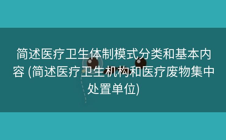 简述医疗卫生体制模式分类和基本内容 (简述医疗卫生机构和医疗废物集中处置单位)