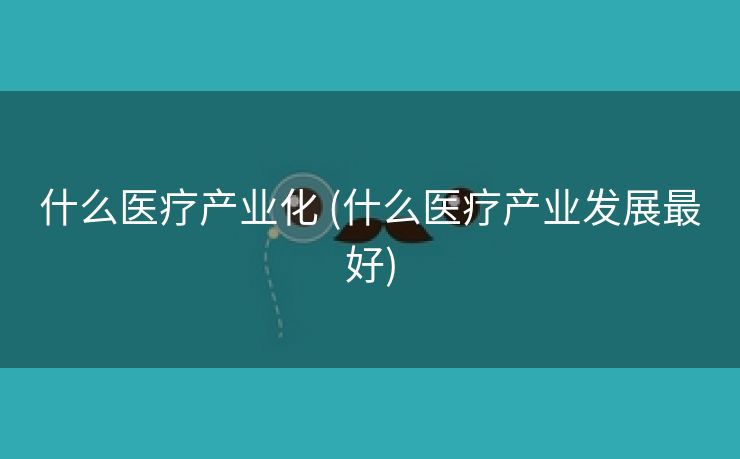什么医疗产业化 (什么医疗产业发展最好)