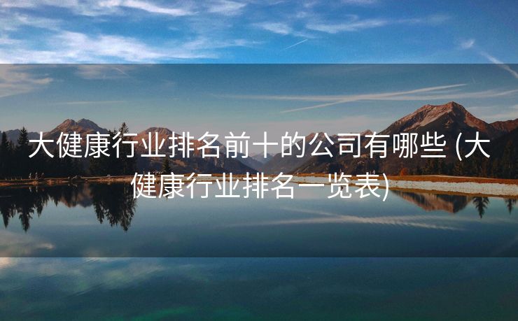 大健康行业排名前十的公司有哪些 (大健康行业排名一览表)