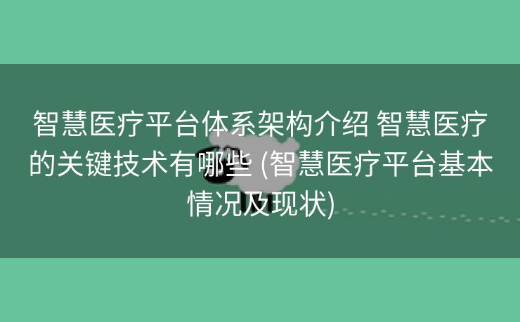 智慧医疗平台体系架构介绍 智慧医疗的关键技术有哪些 (智慧医疗平台基本情况及现状)