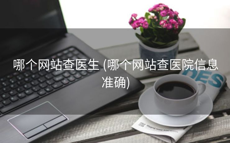 哪个网站查医生 (哪个网站查医院信息准确)