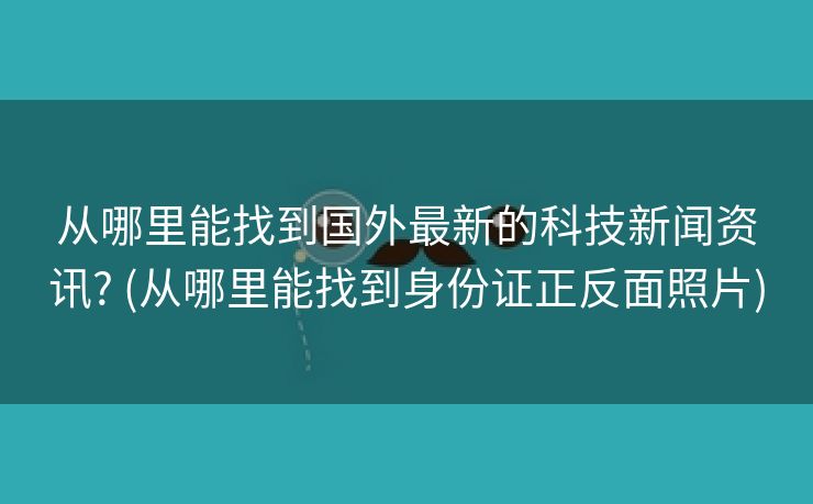 从哪里能找到国外最新的科技新闻资讯? (从哪里能找到身份证正反面照片)