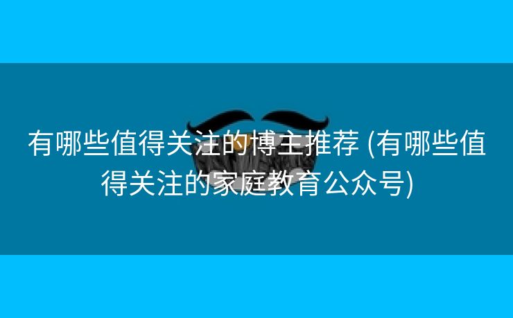 有哪些值得关注的博主推荐 (有哪些值得关注的家庭教育公众号)
