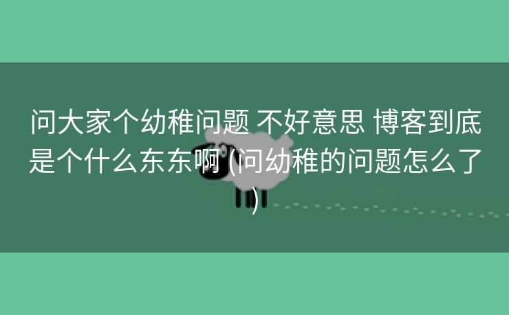 问大家个幼稚问题 不好意思 博客到底是个什么东东啊 (问幼稚的问题怎么了)