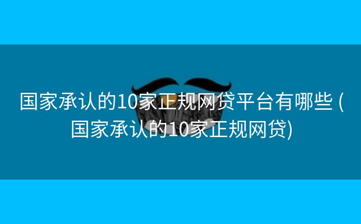 国家承认的10家正规网贷平台有哪些 (国家承认的10家正规网贷)