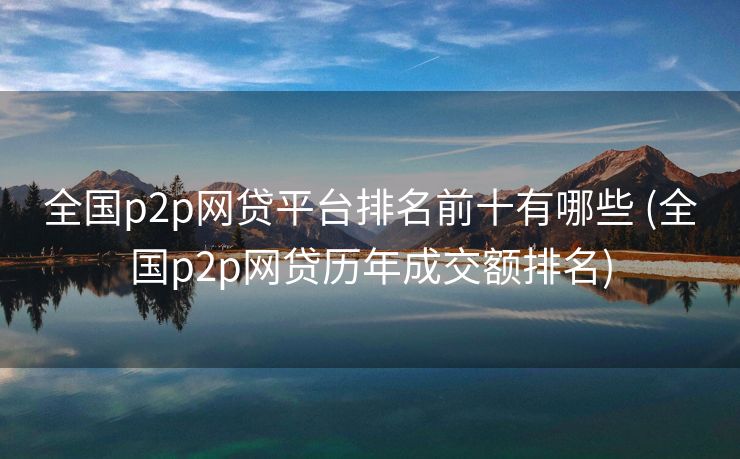 全国p2p网贷平台排名前十有哪些 (全国p2p网贷历年成交额排名)