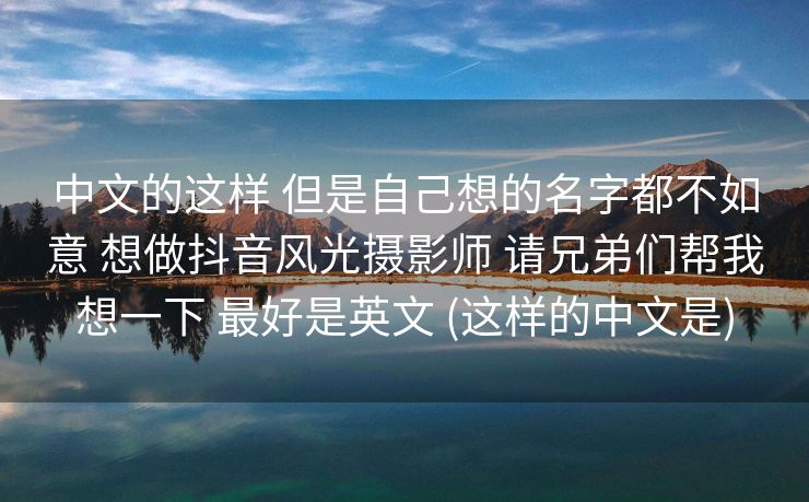 中文的这样 但是自己想的名字都不如意 想做抖音风光摄影师 请兄弟们帮我想一下 最好是英文 (这样的中文是)
