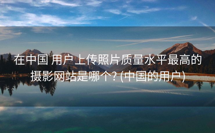 在中国 用户上传照片质量水平最高的摄影网站是哪个? (中国的用户)