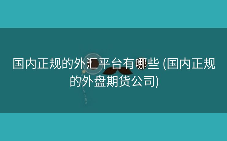 国内正规的外汇平台有哪些 (国内正规的外盘期货公司)