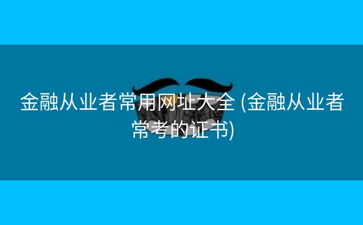 金融从业者常用网址大全 (金融从业者常考的证书)