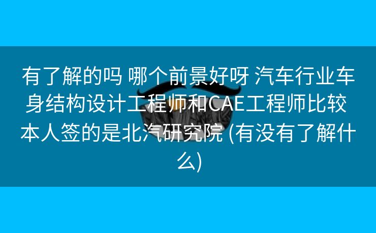 有了解的吗 哪个前景好呀 汽车行业车身结构设计工程师和CAE工程师比较 本人签的是北汽研究院 (有没有了解什么)
