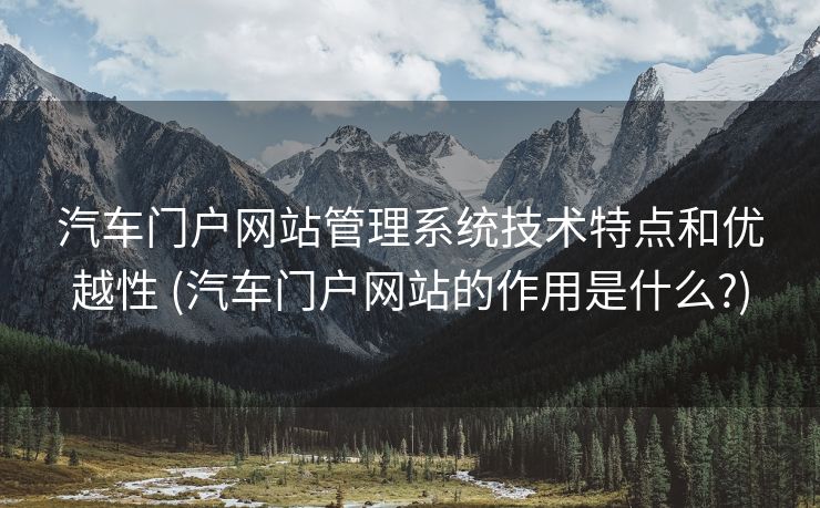汽车门户网站管理系统技术特点和优越性 (汽车门户网站的作用是什么?)