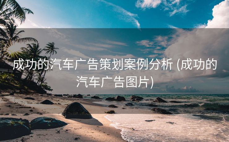 成功的汽车广告策划案例分析 (成功的汽车广告图片)