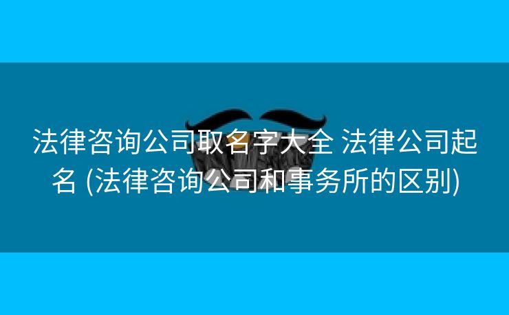 法律咨询公司取名字大全 法律公司起名 (法律咨询公司和事务所的区别)