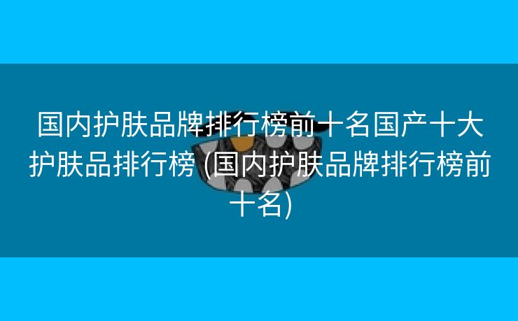 国内护肤品牌排行榜前十名国产十大护肤品排行榜 (国内护肤品牌排行榜前十名)