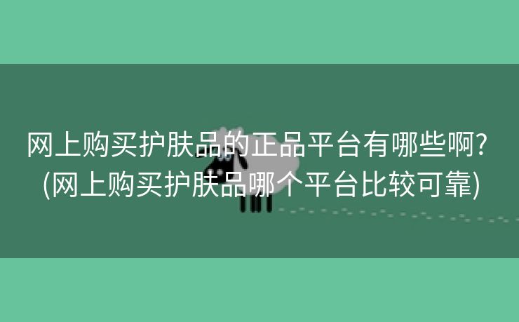 网上购买护肤品的正品平台有哪些啊? (网上购买护肤品哪个平台比较可靠)
