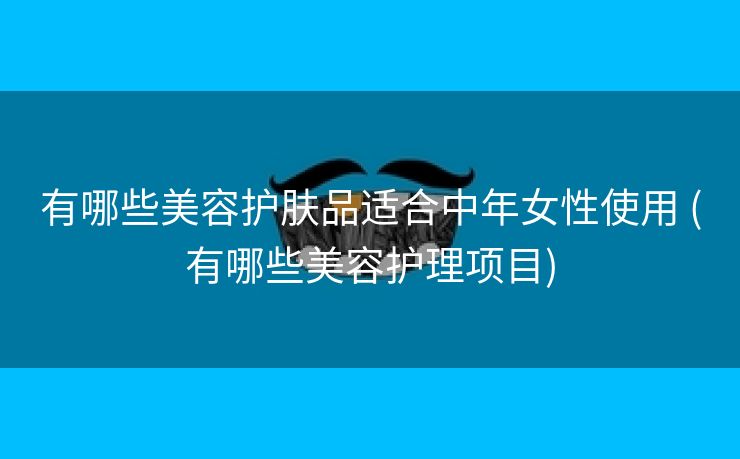 有哪些美容护肤品适合中年女性使用 (有哪些美容护理项目)
