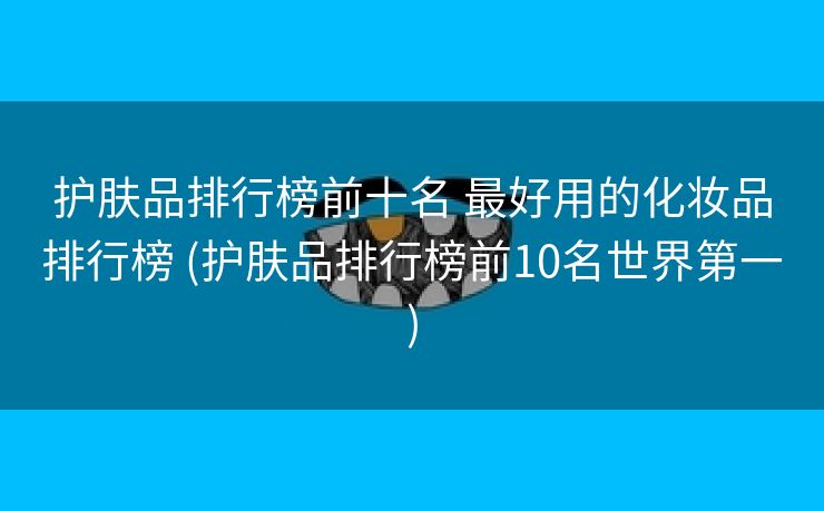 护肤品排行榜前十名 最好用的化妆品排行榜 (护肤品排行榜前10名世界第一)