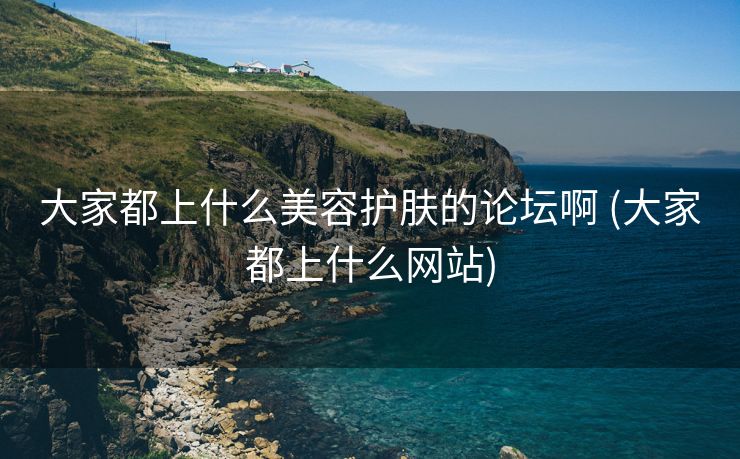 大家都上什么美容护肤的论坛啊 (大家都上什么网站)