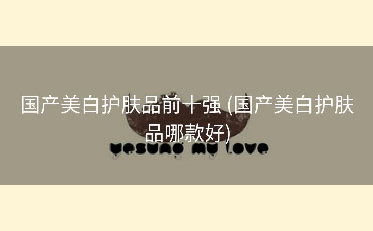 国产美白护肤品前十强 (国产美白护肤品哪款好)