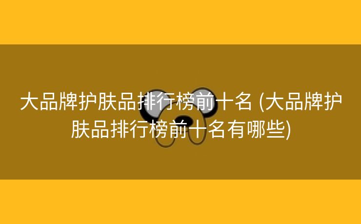 大品牌护肤品排行榜前十名 (大品牌护肤品排行榜前十名有哪些)