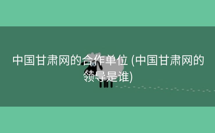 中国甘肃网的合作单位 (中国甘肃网的领导是谁)