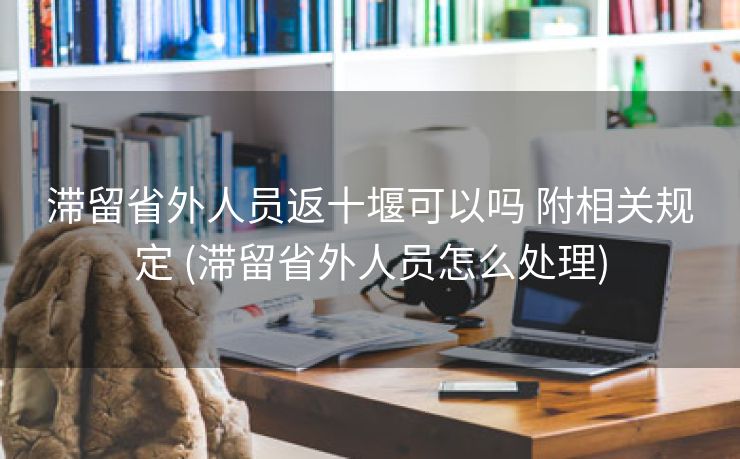 滞留省外人员返十堰可以吗 附相关规定 (滞留省外人员怎么处理)