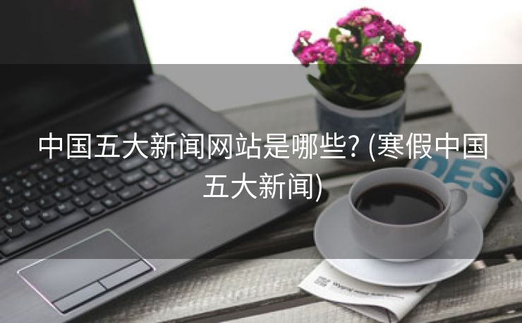 中国五大新闻网站是哪些? (寒假中国五大新闻)